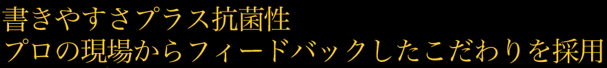 書きやすさプラス抗菌性プロの現場からフィードバックしたこだわりを採用