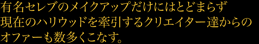 有名セレブのメイクアップだけにはとどまらず現在のハリウッドを牽引するクリエイター達からのオファーも数多くこなす。